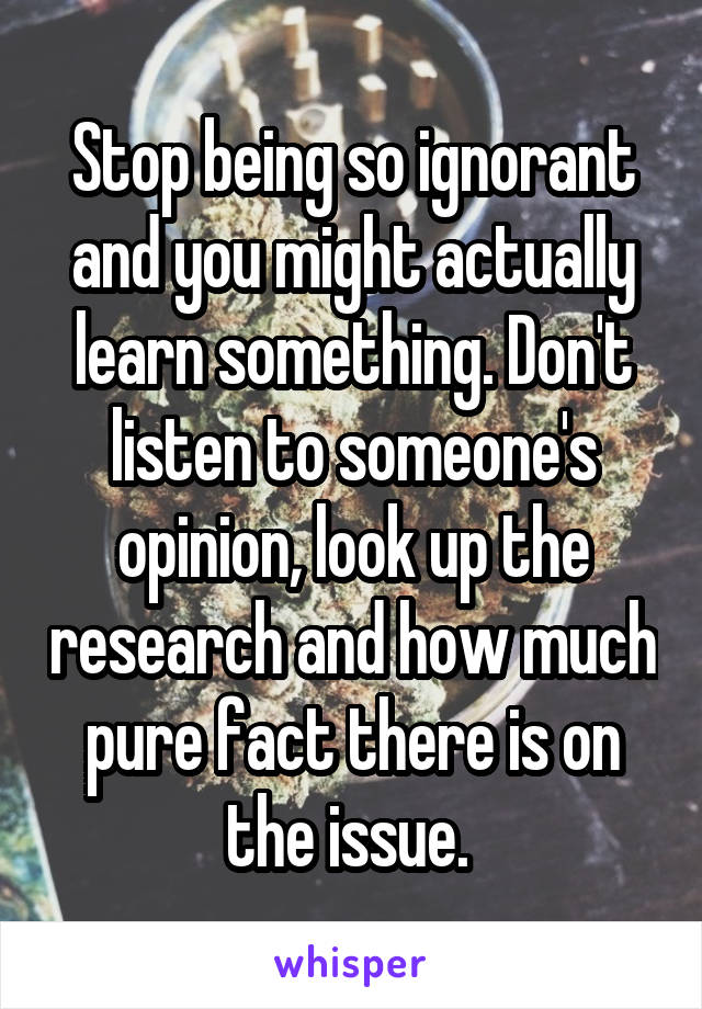 Stop being so ignorant and you might actually learn something. Don't listen to someone's opinion, look up the research and how much pure fact there is on the issue. 