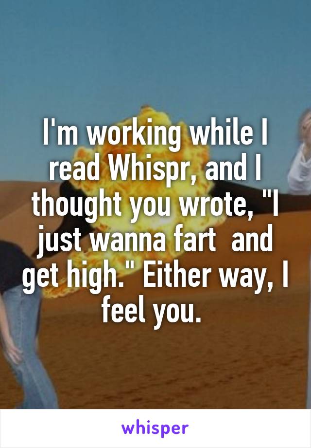 I'm working while I read Whispr, and I thought you wrote, "I just wanna fart  and get high." Either way, I feel you. 