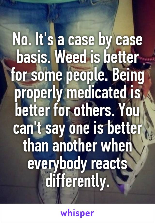 No. It's a case by case basis. Weed is better for some people. Being properly medicated is better for others. You can't say one is better than another when everybody reacts differently.