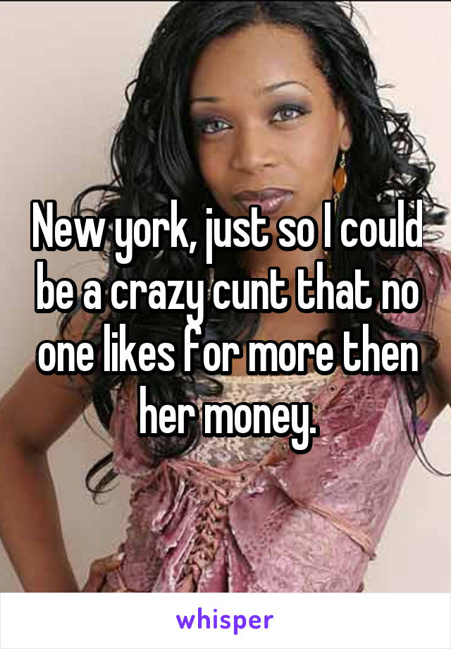 New york, just so I could be a crazy cunt that no one likes for more then her money.