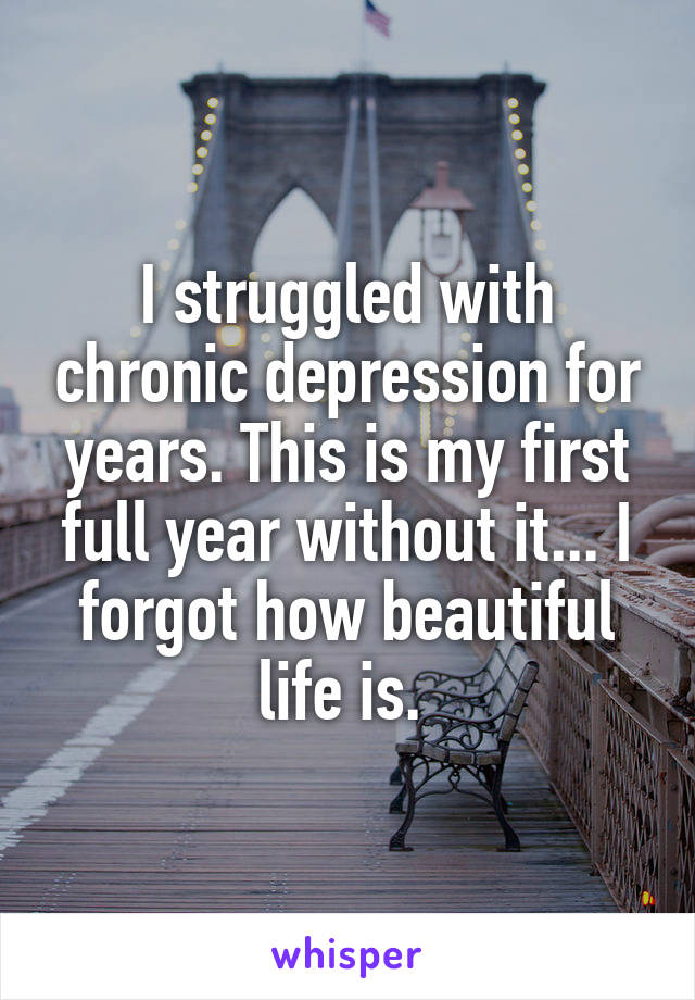 I struggled with chronic depression for years. This is my first full year without it... I forgot how beautiful life is. 