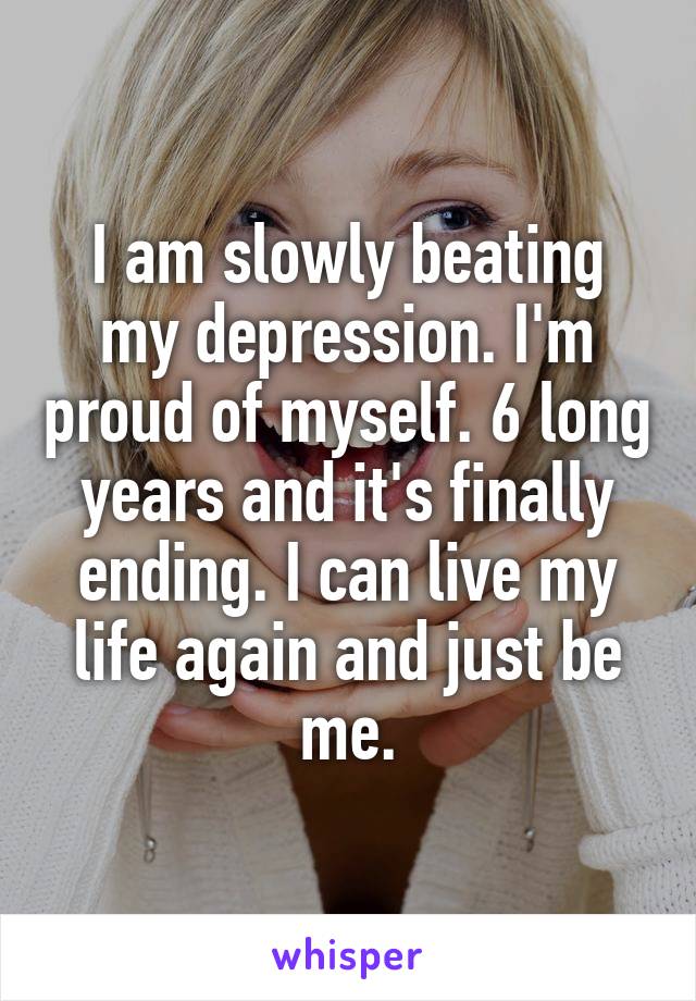 I am slowly beating my depression. I'm proud of myself. 6 long years and it's finally ending. I can live my life again and just be me.