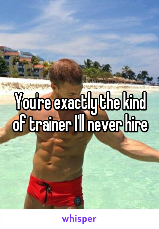 You're exactly the kind of trainer I'll never hire