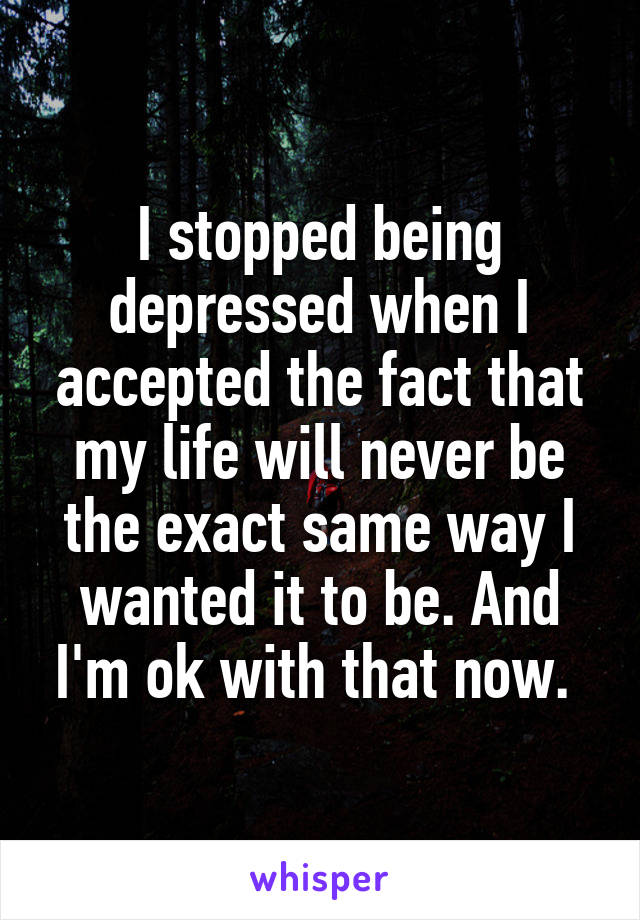 I stopped being depressed when I accepted the fact that my life will never be the exact same way I wanted it to be. And I'm ok with that now. 