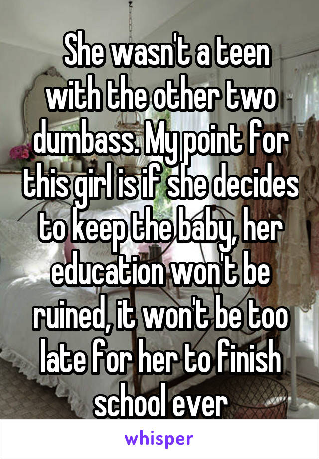   She wasn't a teen with the other two dumbass. My point for this girl is if she decides to keep the baby, her education won't be ruined, it won't be too late for her to finish school ever