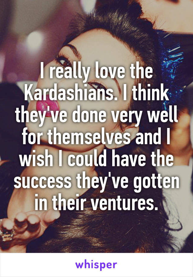 I really love the Kardashians. I think they've done very well for themselves and I wish I could have the success they've gotten in their ventures.