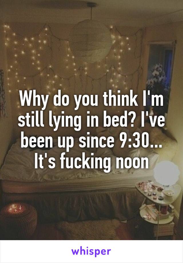 Why do you think I'm still lying in bed? I've been up since 9:30... It's fucking noon