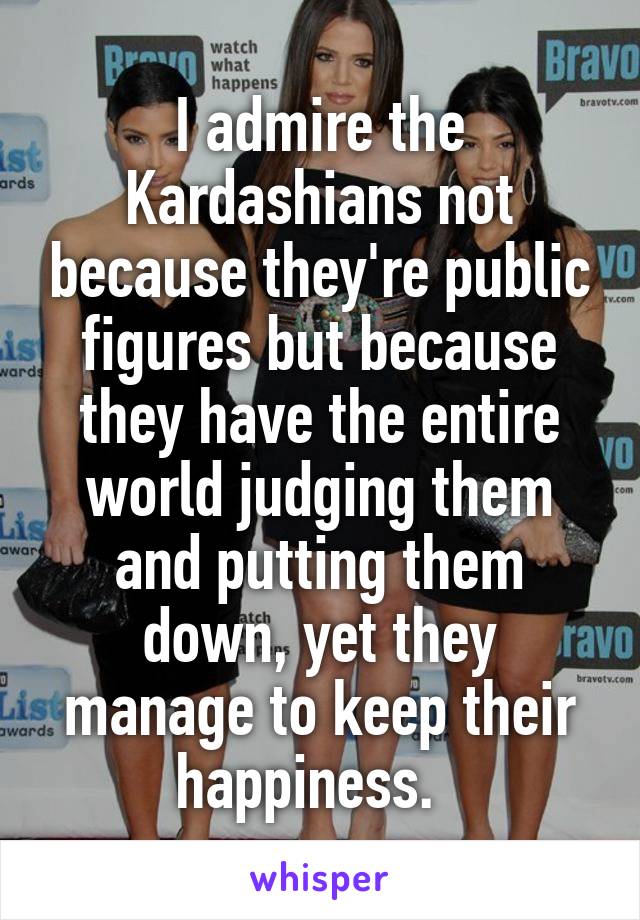 I admire the Kardashians not because they're public figures but because they have the entire world judging them and putting them down, yet they manage to keep their happiness.  