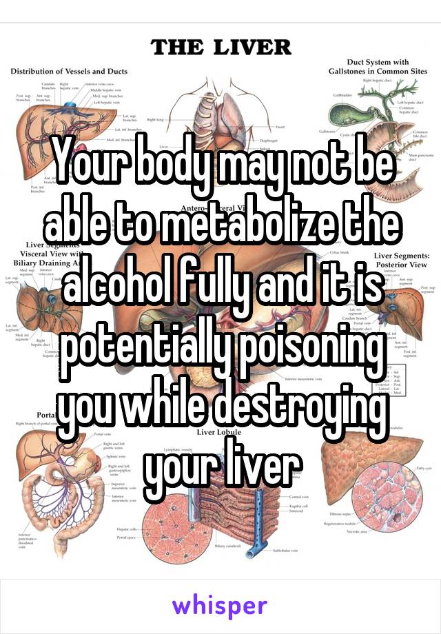 Your body may not be able to metabolize the alcohol fully and it is potentially poisoning you while destroying your liver