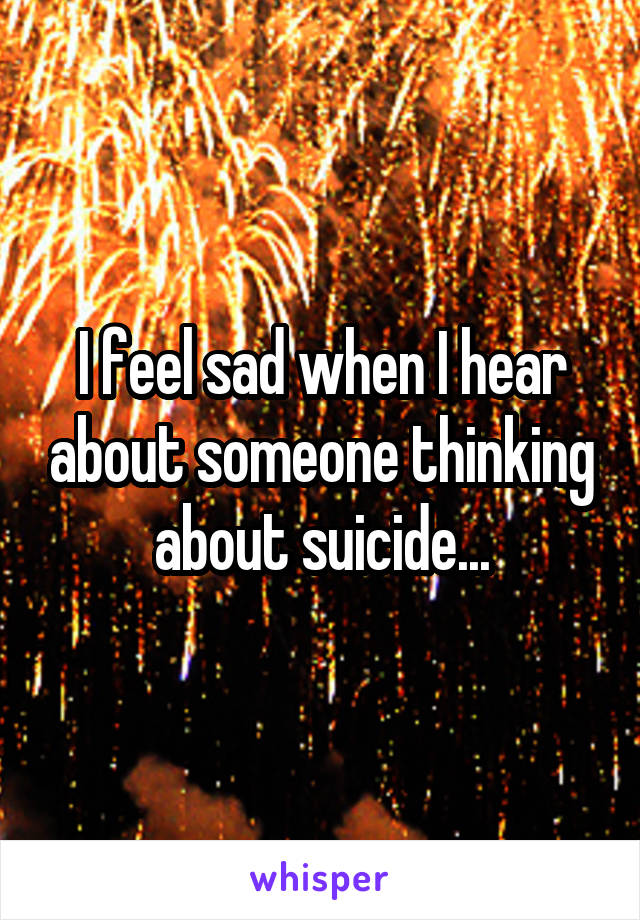 I feel sad when I hear about someone thinking about suicide...