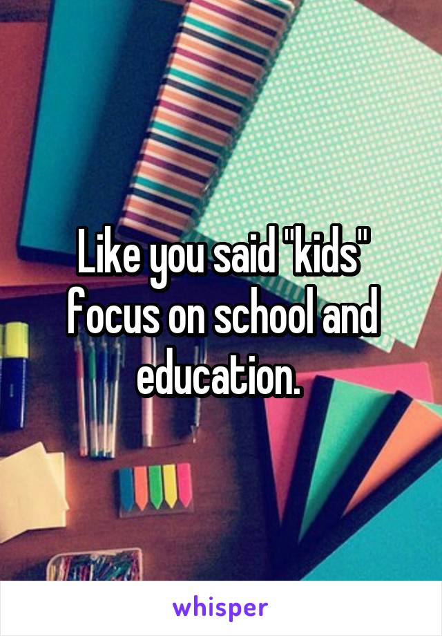 Like you said "kids" focus on school and education. 