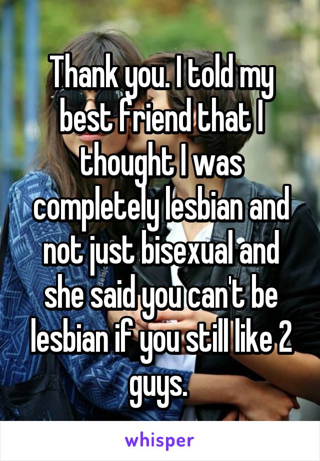 Thank you. I told my best friend that I thought I was completely lesbian and not just bisexual and she said you can't be lesbian if you still like 2 guys. 