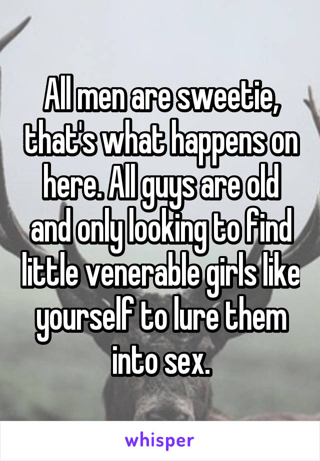 All men are sweetie, that's what happens on here. All guys are old and only looking to find little venerable girls like yourself to lure them into sex.