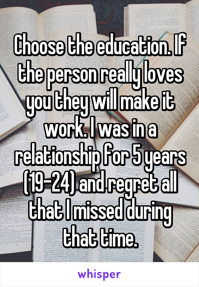 Choose the education. If the person really loves you they will make it work. I was in a relationship for 5 years (19-24) and regret all that I missed during that time.