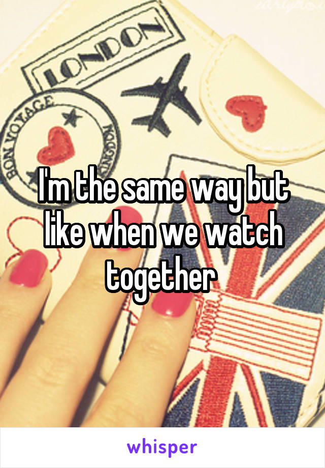 I'm the same way but like when we watch together 