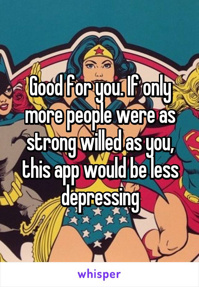Good for you. If only more people were as strong willed as you, this app would be less depressing