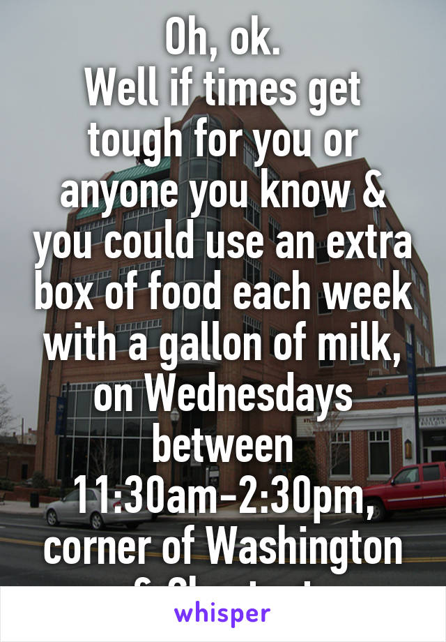 Oh, ok.
Well if times get tough for you or anyone you know & you could use an extra box of food each week with a gallon of milk, on Wednesdays between 11:30am-2:30pm, corner of Washington & Chestnut