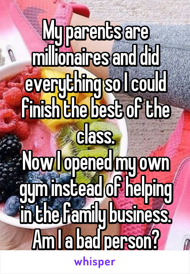My parents are millionaires and did everything so I could finish the best of the class.
Now I opened my own gym instead of helping in the family business.
Am I a bad person?