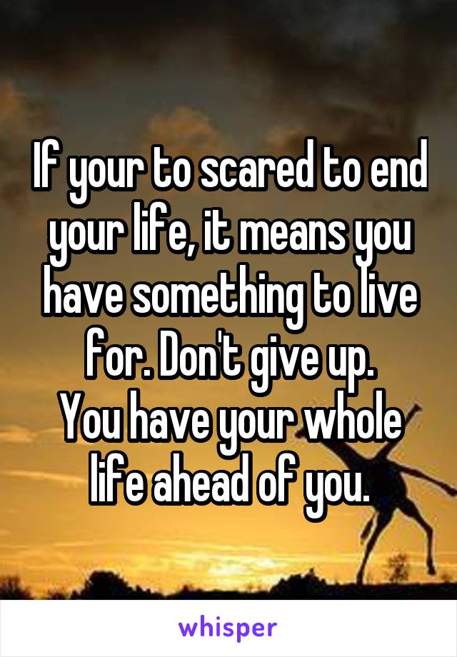 If your to scared to end your life, it means you have something to live for. Don't give up.
You have your whole life ahead of you.