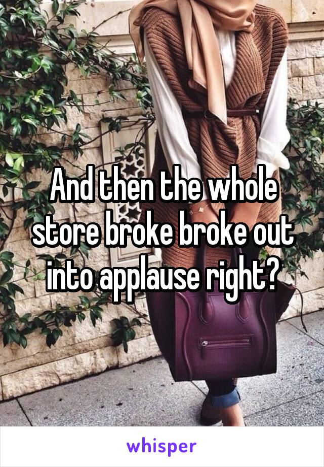 And then the whole store broke broke out into applause right?