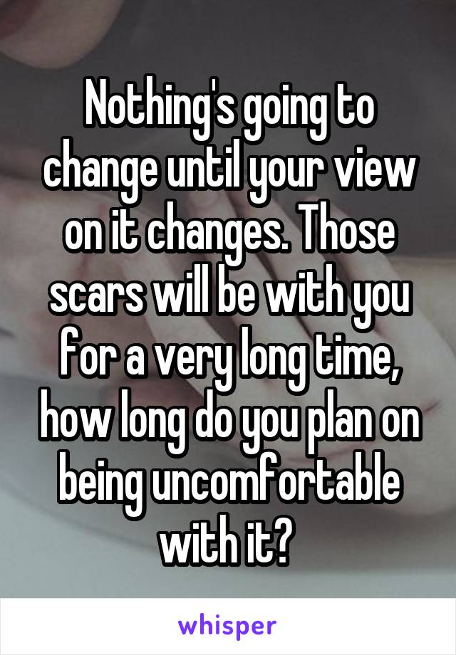 Nothing's going to change until your view on it changes. Those scars will be with you for a very long time, how long do you plan on being uncomfortable with it? 