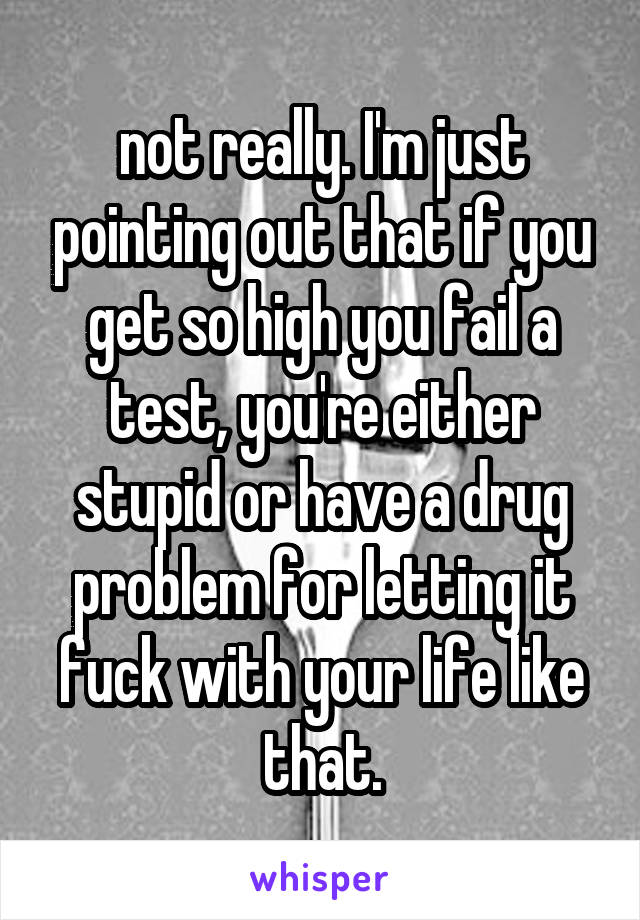 not really. I'm just pointing out that if you get so high you fail a test, you're either stupid or have a drug problem for letting it fuck with your life like that.