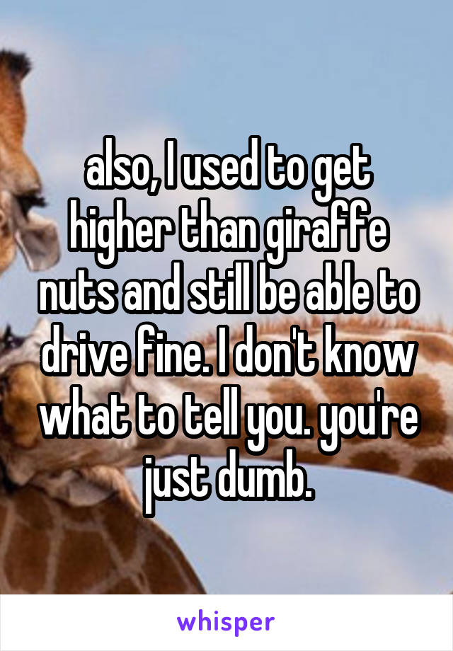 also, I used to get higher than giraffe nuts and still be able to drive fine. I don't know what to tell you. you're just dumb.