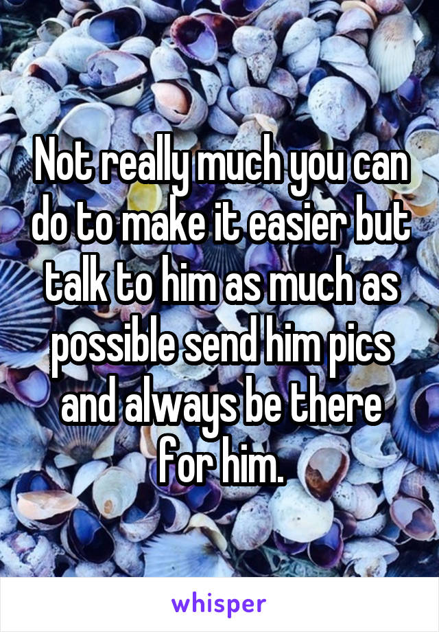 Not really much you can do to make it easier but talk to him as much as possible send him pics and always be there for him.