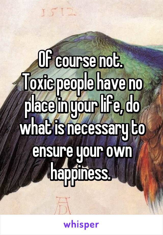 Of course not. 
Toxic people have no place in your life, do what is necessary to ensure your own happiness. 