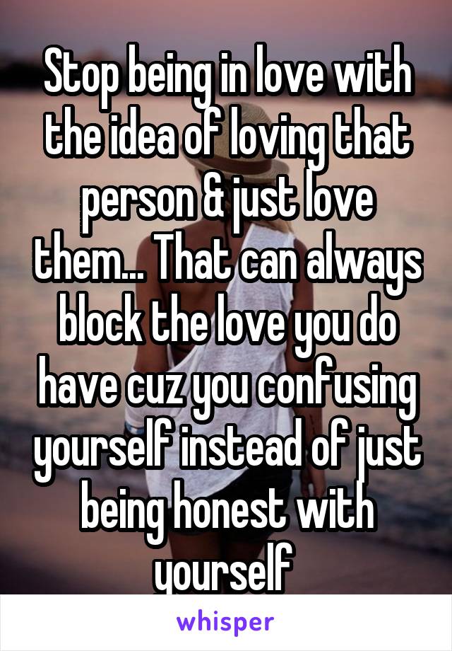 Stop being in love with the idea of loving that person & just love them... That can always block the love you do have cuz you confusing yourself instead of just being honest with yourself 