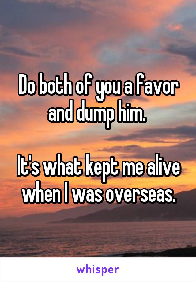 Do both of you a favor and dump him. 

It's what kept me alive when I was overseas.