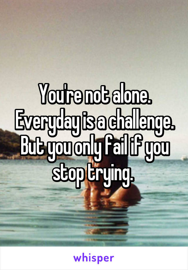 You're not alone. Everyday is a challenge.
But you only fail if you stop trying. 