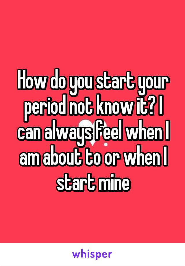 How do you start your period not know it? I can always feel when I am about to or when I start mine