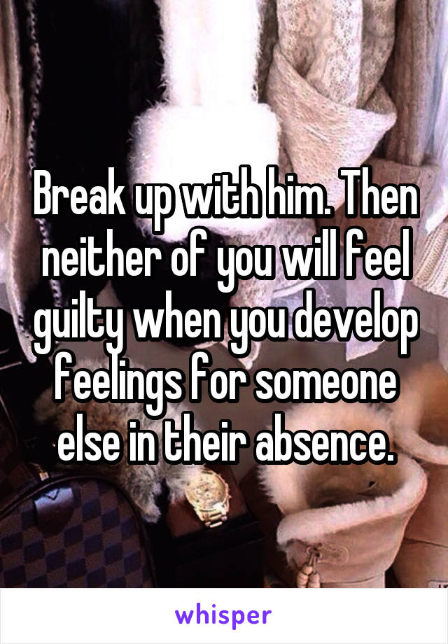 Break up with him. Then neither of you will feel guilty when you develop feelings for someone else in their absence.