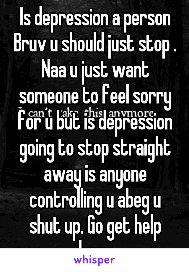 Is depression a person Bruv u should just stop . Naa u just want someone to feel sorry for u but is depression going to stop straight away is anyone controlling u abeg u shut up. Go get help bruv