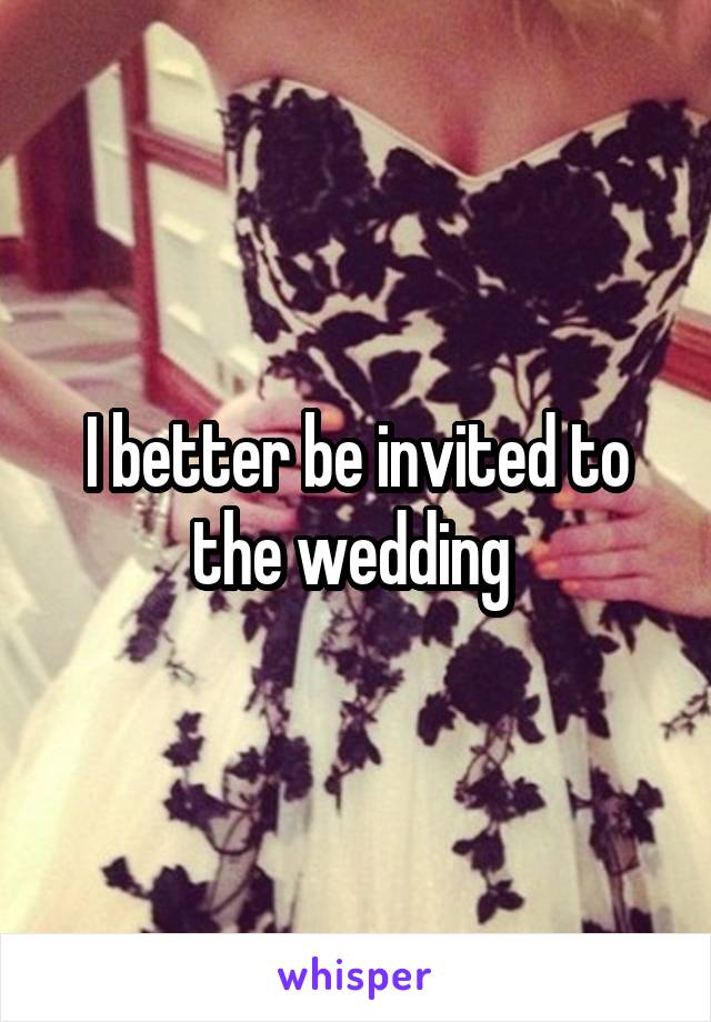 I better be invited to the wedding 