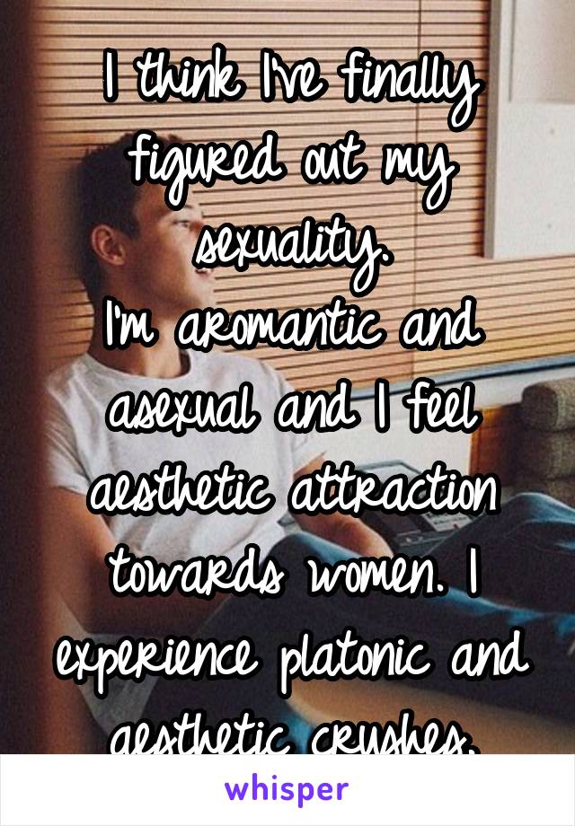 I think I've finally figured out my sexuality.
I'm aromantic and asexual and I feel aesthetic attraction towards women. I experience platonic and aesthetic crushes.