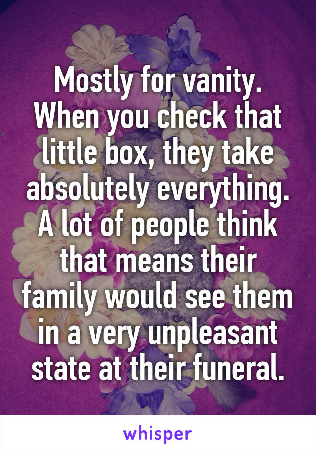 Mostly for vanity. When you check that little box, they take absolutely everything. A lot of people think that means their family would see them in a very unpleasant state at their funeral.