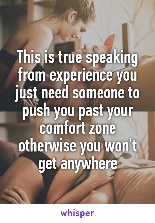 This is true speaking from experience you just need someone to push you past your comfort zone otherwise you won't get anywhere
