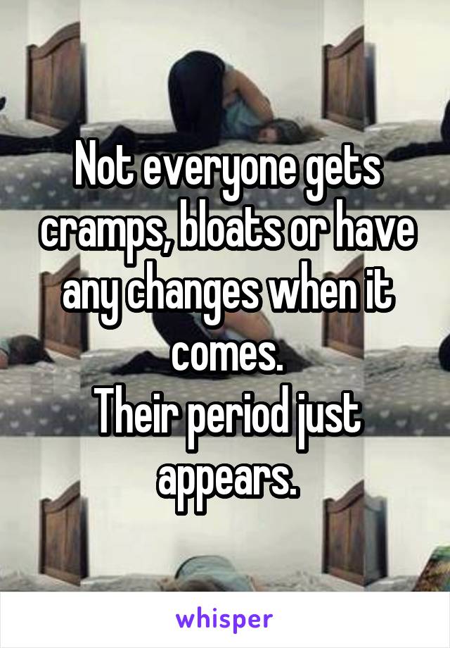 Not everyone gets cramps, bloats or have any changes when it comes.
Their period just appears.