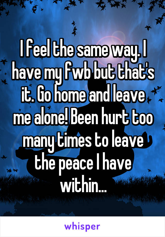 I feel the same way. I have my fwb but that's it. Go home and leave me alone! Been hurt too many times to leave the peace I have within...