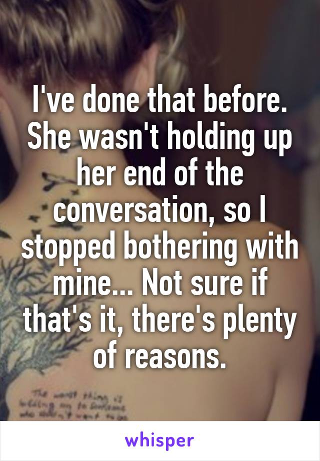 I've done that before. She wasn't holding up her end of the conversation, so I stopped bothering with mine... Not sure if that's it, there's plenty of reasons.