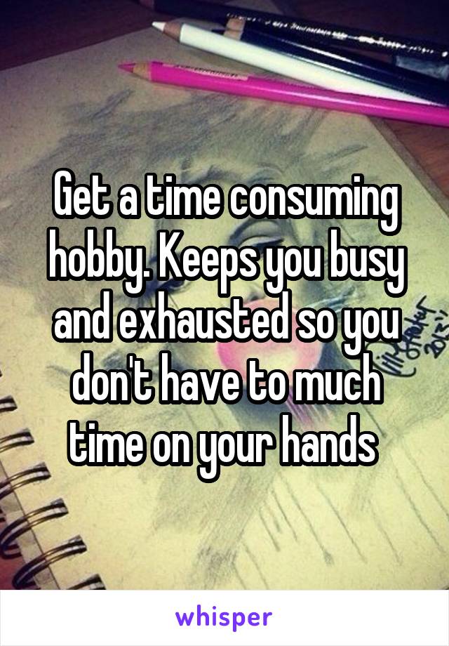 Get a time consuming hobby. Keeps you busy and exhausted so you don't have to much time on your hands 
