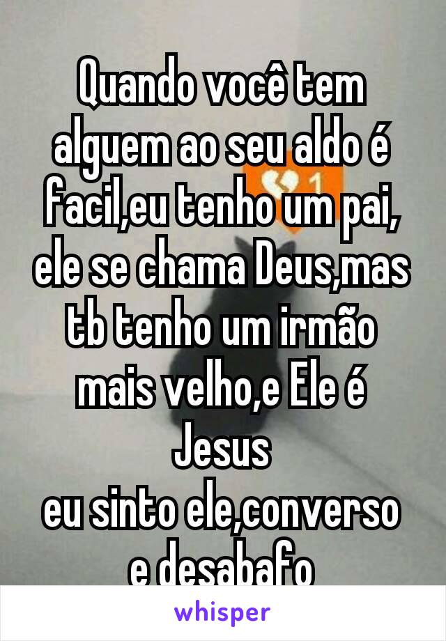 Quando você tem alguem ao seu aldo é facil,eu tenho um pai,ele se chama Deus,mas tb tenho um irmão mais velho,e Ele é Jesus
eu sinto ele,converso
e desabafo