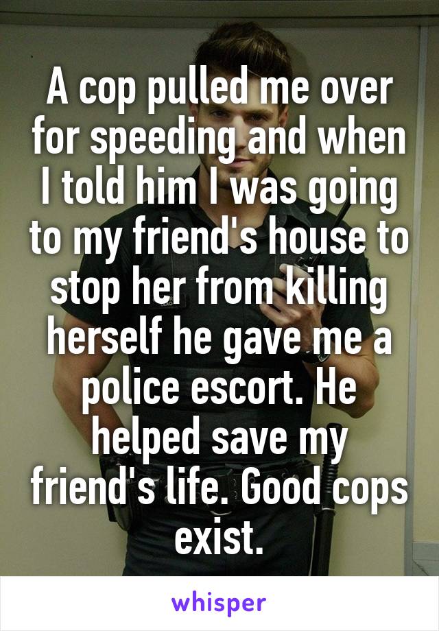 A cop pulled me over for speeding and when I told him I was going to my friend's house to stop her from killing herself he gave me a police escort. He helped save my friend's life. Good cops exist.