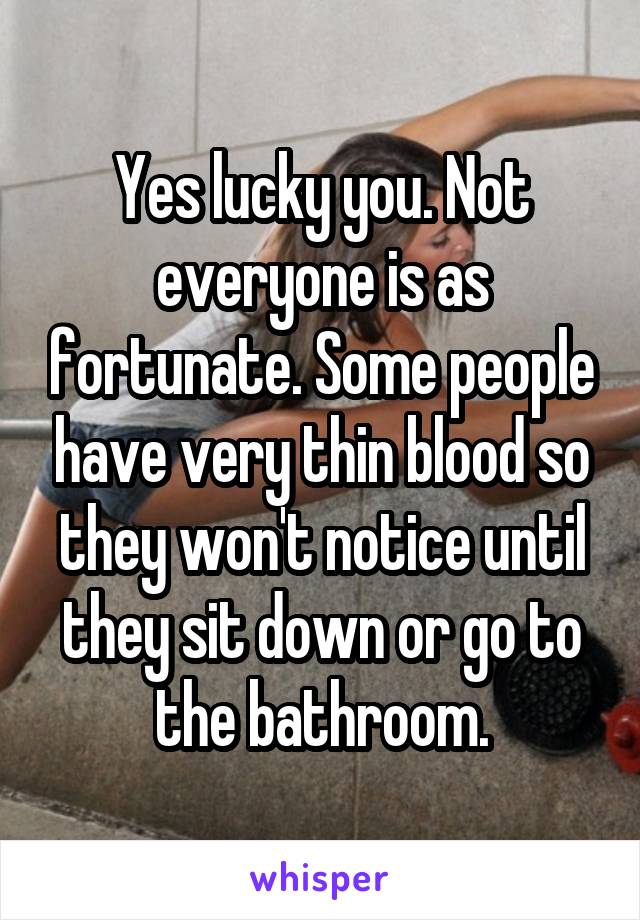 Yes lucky you. Not everyone is as fortunate. Some people have very thin blood so they won't notice until they sit down or go to the bathroom.