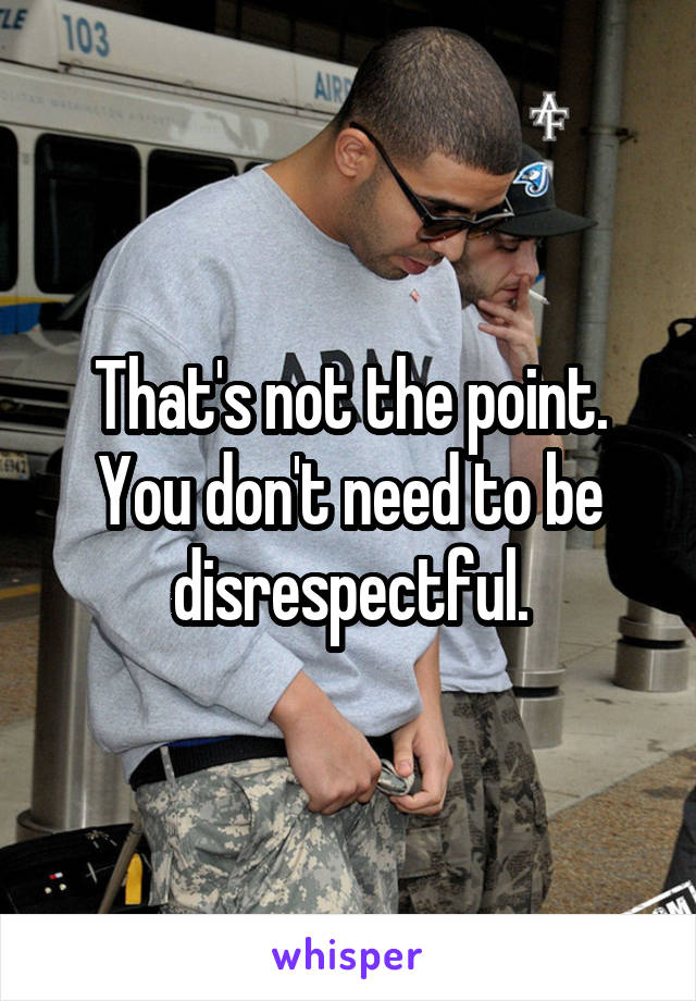 That's not the point. You don't need to be disrespectful.