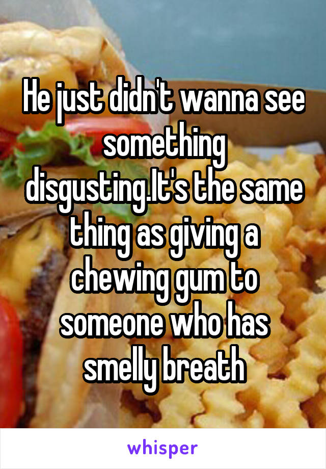 He just didn't wanna see something disgusting.It's the same thing as giving a chewing gum to someone who has smelly breath