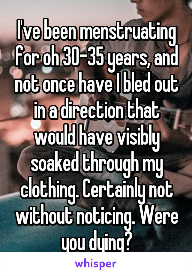 I've been menstruating for oh 30-35 years, and not once have I bled out in a direction that would have visibly soaked through my clothing. Certainly not without noticing. Were you dying?