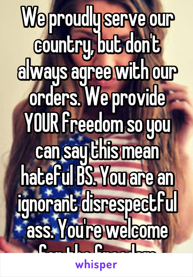 We proudly serve our country, but don't always agree with our orders. We provide YOUR freedom so you can say this mean hateful BS. You are an ignorant disrespectful ass. You're welcome for the freedom